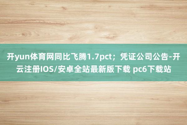开yun体育网同比飞腾1.7pct；凭证公司公告-开云注册IOS/安卓全站最新版下载 pc6下载站