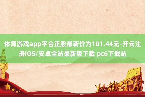 体育游戏app平台正股最新价为101.44元-开云注册IOS/安卓全站最新版下载 pc6下载站