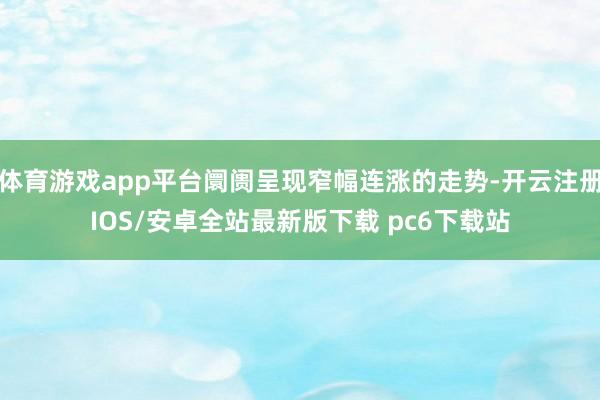 体育游戏app平台阛阓呈现窄幅连涨的走势-开云注册IOS/安卓全站最新版下载 pc6下载站