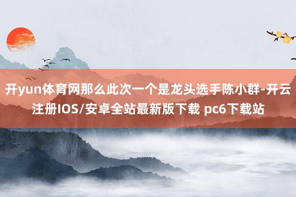 开yun体育网那么此次一个是龙头选手陈小群-开云注册IOS/安卓全站最新版下载 pc6下载站