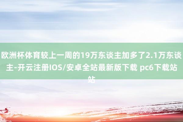 欧洲杯体育较上一周的19万东谈主加多了2.1万东谈主-开云注册IOS/安卓全站最新版下载 pc6下载