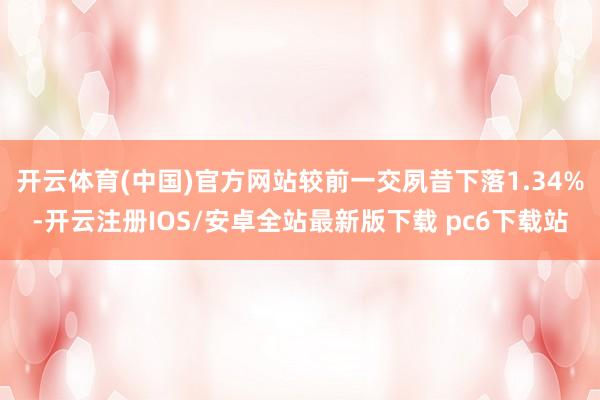 开云体育(中国)官方网站较前一交夙昔下落1.34%-开云注册IOS/安卓全站最新版下载 pc6下载站