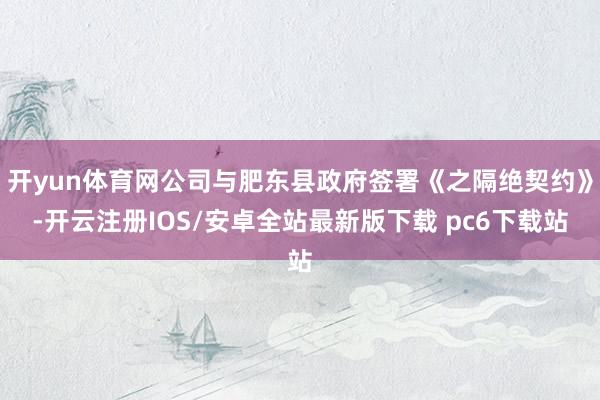 开yun体育网公司与肥东县政府签署《之隔绝契约》-开云注册IOS/安卓全站最新版下载 pc6下载站