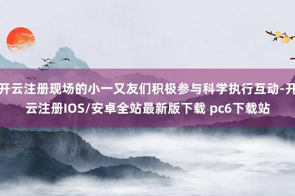 开云注册现场的小一又友们积极参与科学执行互动-开云注册IOS/安卓全站最新版下载 pc6下载站
