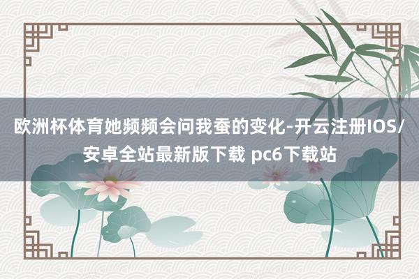 欧洲杯体育她频频会问我蚕的变化-开云注册IOS/安卓全站最新版下载 pc6下载站