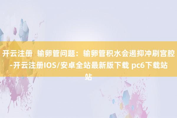 开云注册  输卵管问题：输卵管积水会遏抑冲刷宫腔-开云注册IOS/安卓全站最新版下载 pc6下载站