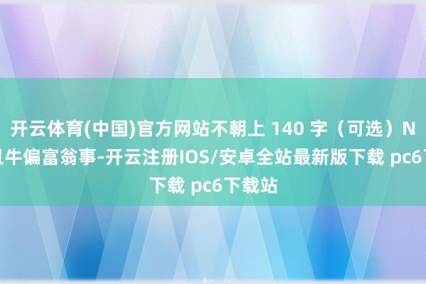 开云体育(中国)官方网站不朝上 140 字（可选）NO.1 丑牛偏富翁事-开云注册IOS/安卓全站最新版下载 pc6下载站