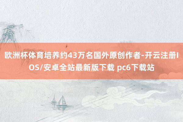 欧洲杯体育培养约43万名国外原创作者-开云注册IOS/安卓全站最新版下载 pc6下载站