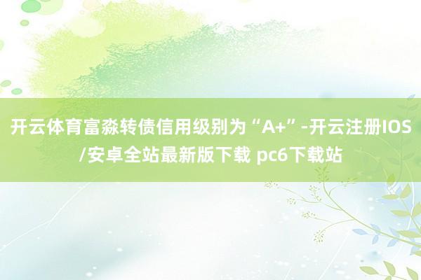开云体育富淼转债信用级别为“A+”-开云注册IOS/安卓全站最新版下载 pc6下载站