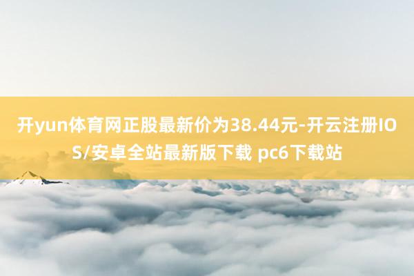 开yun体育网正股最新价为38.44元-开云注册IOS/安卓全站最新版下载 pc6下载站