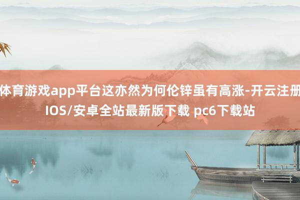 体育游戏app平台这亦然为何伦锌虽有高涨-开云注册IOS/安卓全站最新版下载 pc6下载站