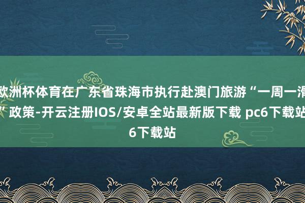 欧洲杯体育在广东省珠海市执行赴澳门旅游“一周一滑”政策-开云注册IOS/安卓全站最新版下载 pc6下载站