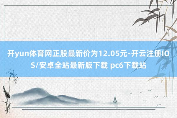 开yun体育网正股最新价为12.05元-开云注册IOS/安卓全站最新版下载 pc6下载站