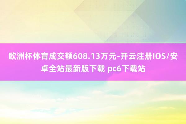 欧洲杯体育成交额608.13万元-开云注册IOS/安卓全站最新版下载 pc6下载站