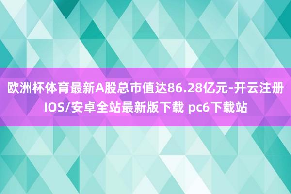 欧洲杯体育最新A股总市值达86.28亿元-开云注册IOS/安卓全站最新版下载 pc6下载站