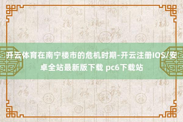 开云体育在南宁楼市的危机时期-开云注册IOS/安卓全站最新版下载 pc6下载站