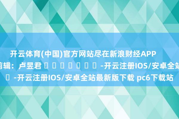 开云体育(中国)官方网站尽在新浪财经APP            						职守剪辑：卢昱君 							-开云注册IOS/安卓全站最新版下载 pc6下载站