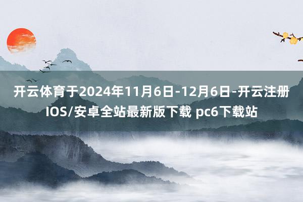 开云体育　　于2024年11月6日-12月6日-开云注册IOS/安卓全站最新版下载 pc6下载站