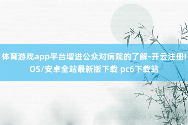 体育游戏app平台增进公众对病院的了解-开云注册IOS/安卓全站最新版下载 pc6下载站