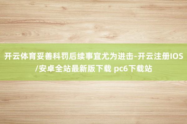 开云体育妥善科罚后续事宜尤为进击-开云注册IOS/安卓全站最新版下载 pc6下载站