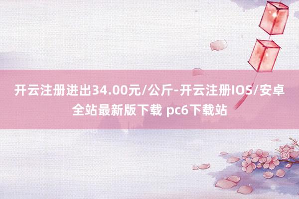 开云注册进出34.00元/公斤-开云注册IOS/安卓全站最新版下载 pc6下载站