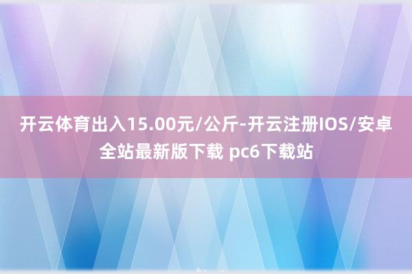 开云体育出入15.00元/公斤-开云注册IOS/安卓全站最新版下载 pc6下载站