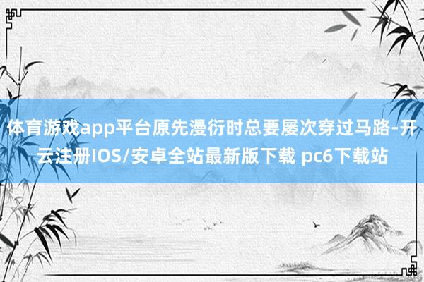 体育游戏app平台原先漫衍时总要屡次穿过马路-开云注册IOS/安卓全站最新版下载 pc6下载站
