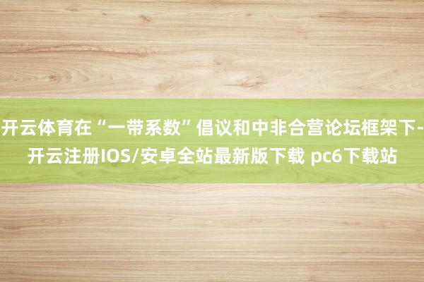 开云体育在“一带系数”倡议和中非合营论坛框架下-开云注册IOS/安卓全站最新版下载 pc6下载站