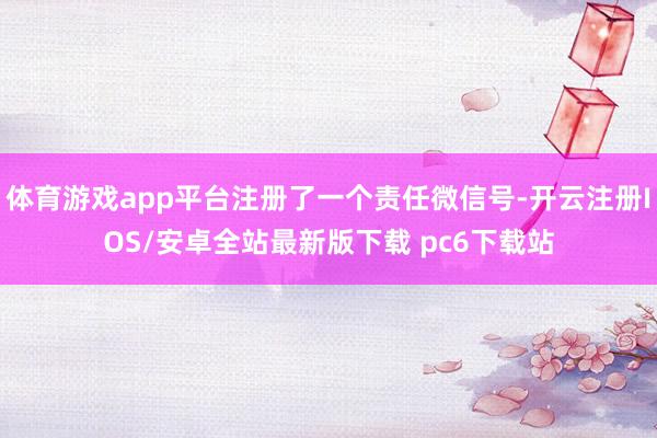 体育游戏app平台注册了一个责任微信号-开云注册IOS/安卓全站最新版下载 pc6下载站