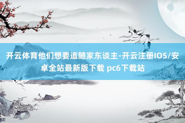 开云体育他们想要追随家东谈主-开云注册IOS/安卓全站最新版下载 pc6下载站