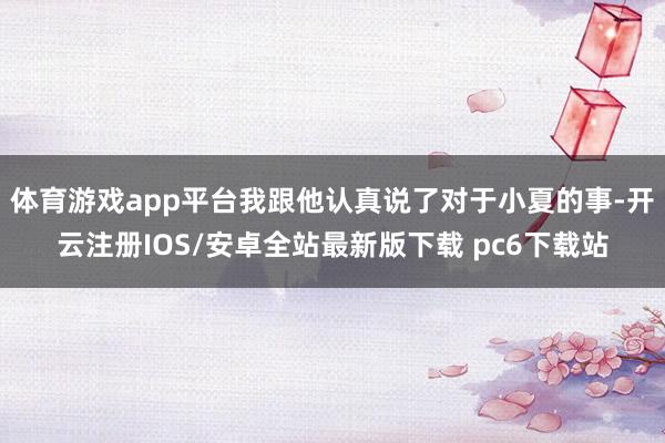 体育游戏app平台我跟他认真说了对于小夏的事-开云注册IOS/安卓全站最新版下载 pc6下载站