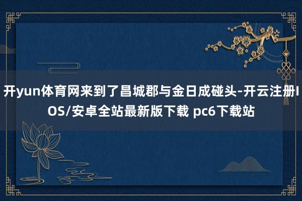 开yun体育网来到了昌城郡与金日成碰头-开云注册IOS/安卓全站最新版下载 pc6下载站