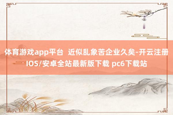 体育游戏app平台 近似乱象苦企业久矣-开云注册IOS/安卓全站最新版下载 pc6下载站