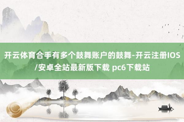 开云体育合手有多个鼓舞账户的鼓舞-开云注册IOS/安卓全站最新版下载 pc6下载站