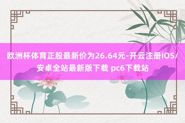 欧洲杯体育正股最新价为26.64元-开云注册IOS/安卓全站最新版下载 pc6下载站