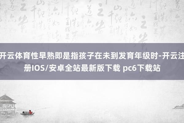 开云体育性早熟即是指孩子在未到发育年级时-开云注册IOS/安卓全站最新版下载 pc6下载站