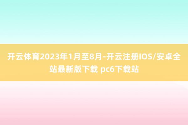 开云体育2023年1月至8月-开云注册IOS/安卓全站最新版下载 pc6下载站