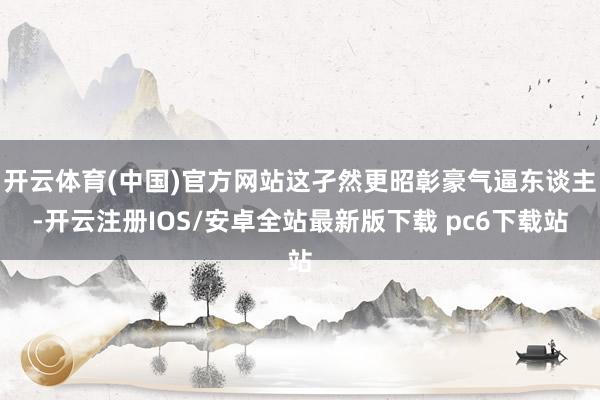 开云体育(中国)官方网站这孑然更昭彰豪气逼东谈主-开云注册IOS/安卓全站最新版下载 pc6下载站