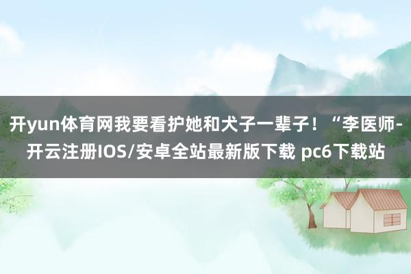 开yun体育网我要看护她和犬子一辈子！“李医师-开云注册IOS/安卓全站最新版下载 pc6下载站