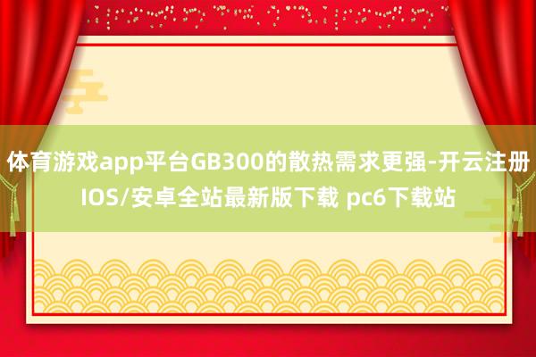 体育游戏app平台GB300的散热需求更强-开云注册IOS/安卓全站最新版下载 pc6下载站