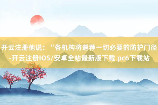 开云注册 他说:“各机构将遴荐一切必要的防护门径-开云注册IOS/安卓全站最新版下载 pc6下载站