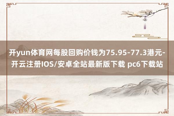 开yun体育网每股回购价钱为75.95-77.3港元-开云注册IOS/安卓全站最新版下载 pc6下载站