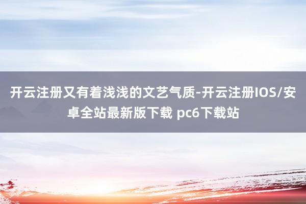 开云注册又有着浅浅的文艺气质-开云注册IOS/安卓全站最新版下载 pc6下载站