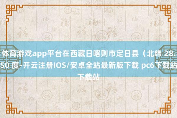 体育游戏app平台在西藏日喀则市定日县（北纬 28.50 度-开云注册IOS/安卓全站最新版下载 pc6下载站