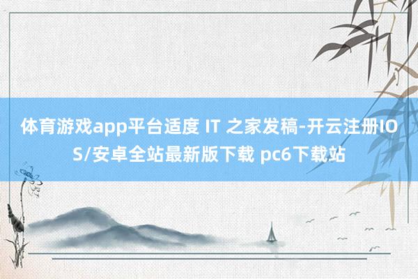体育游戏app平台适度 IT 之家发稿-开云注册IOS/安卓全站最新版下载 pc6下载站