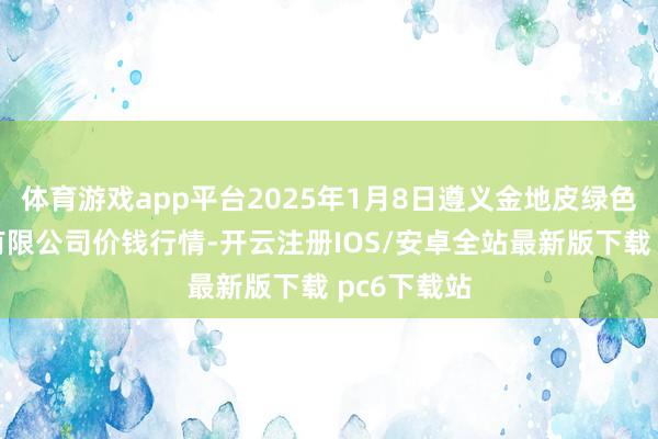 体育游戏app平台2025年1月8日遵义金地皮绿色居品交游有限公司价钱行情-开云注册IOS/安卓全站最新版下载 pc6下载站