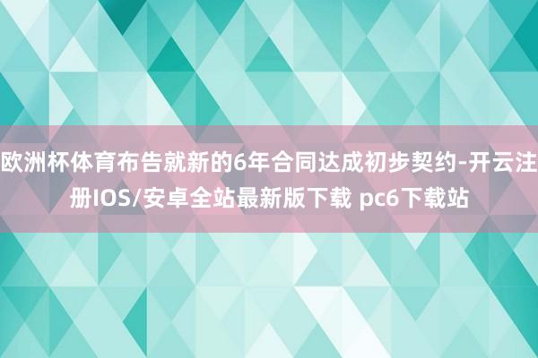 欧洲杯体育布告就新的6年合同达成初步契约-开云注册IOS/安卓全站最新版下载 pc6下载站