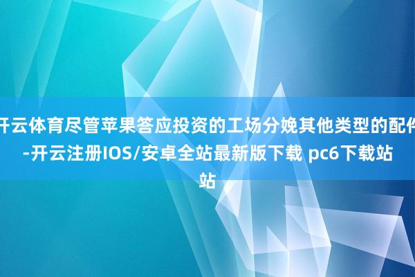 开云体育尽管苹果答应投资的工场分娩其他类型的配件-开云注册IOS/安卓全站最新版下载 pc6下载站