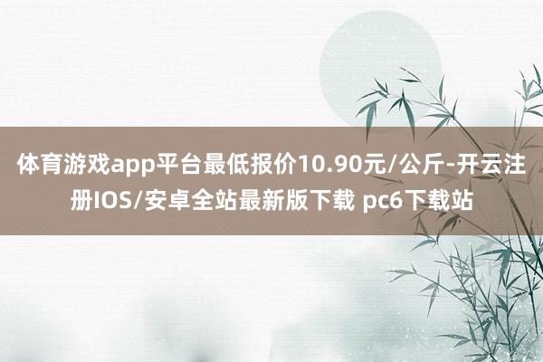 体育游戏app平台最低报价10.90元/公斤-开云注册IOS/安卓全站最新版下载 pc6下载站