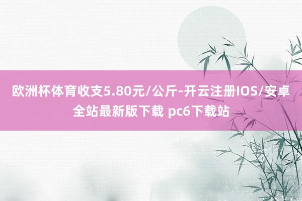欧洲杯体育收支5.80元/公斤-开云注册IOS/安卓全站最新版下载 pc6下载站
